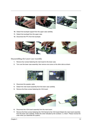 Page 59
Chapter 351
10.Detach the touchpad support from the upper case carefully.
11 . Detach the touchpad from the upper case.
12. Disconnect the FFC from the touchpad.
Disassembling the Lower Case Assembly
1.Remove four screws fastening the main board to the lower case.
2. Turn over the lower case assembly, then  remove one screw on the other side as shown.
3. Disconnect the speaker cable.
4. Detach the main board assembly from the lower case carefully.
5. Remove the three screws fastening the VGA board.
6....