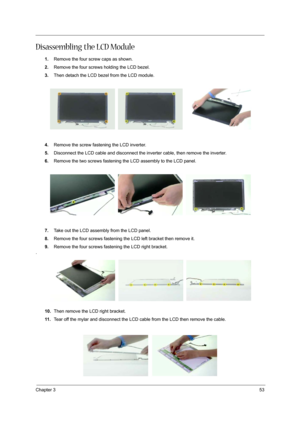 Page 61
Chapter 353
Disassembling the LCD Module
1.Remove the four screw caps as shown.
2. Remove the four screws holding the LCD bezel.
3. Then detach the LCD bezel from the LCD module.
4. Remove the screw fasten ing the LCD inverter.
5. Disconnect the LCD cable and disconnect the inverter cable, then remove the inverter.
6. Remove the two screws fastening the LCD assembly to the LCD panel.
7. Take out the LCD assembly from the LCD panel.
8. Remove the four screws fastening the  LCD left bracket then remove...