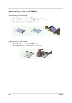 Page 62
54Chapter 3
Disassembling the External Modules
Disassembling the HDD Module
1.Remove the two screws holding the HDD bracket on one side.
2. Remove another two screws holding the HDD bracket on the other side.
3. Then take the hard disc drive out of the HDD bracket.
Disassembling the ODD Module
1.Remove the two screws fastening the ODD bracket.
2. Remove the ODD bracket from the optical disc drive module. 