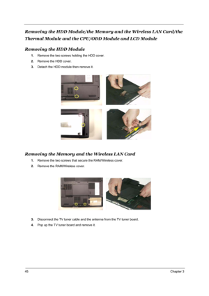 Page 5145Chapter 3
Removing the HDD Module/the Memory and the Wireless LAN Card/the 
Thermal Module and the CPU/ODD Module and LCD Module
Removing the HDD Module
1.Remove the two screws holding the HDD cover.
2.Remove the HDD cover.
3.Detach the HDD module then remove it.
Removing the Memory and the Wireless LAN Card
1.Remove the two screws that secure the RAM/Wireless cover.
2.Remove the RAM/Wireless cover.
3.Disconnect the TV tuner cable and the antenna from the TV tuner board.
4.Pop up the TV tuner board and...