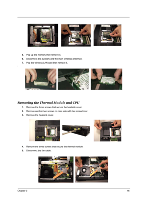 Page 52Chapter 346
5.Pop up the memory then remove it.
6.Disconnect the auxiliary and the main wireless antennae.
7.Pop the wireless LAN card then remove it.
.
Removing the Thermal Module and CPU
1.Remove the three screws that secure the heatsink cover.
2.Remove another two screws on rear side with hex screwdriver.
3.Remove the heatsink cover.
4.Remove the three screws that secure the thermal module.
5.Disconnect the fan cable. 