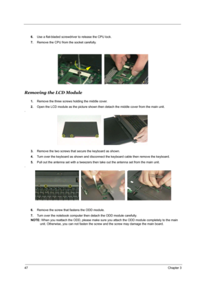 Page 5347Chapter 3
6.Use a flat-bladed screwdriver to release the CPU lock.
7.Remove the CPU from the socket carefully.
Removing the LCD Module
1.Remove the three screws holding the middle cover.
2.Open the LCD module as the picture shown then detach the middle cover from the main unit.
.
3.Remove the two screws that secure the keyboard as shown.
4.Turn over the keyboard as shown and disconnect the keyboard cable then remove the keyboard.
5.Pull out the antenna set with a tweezers then take out the antenna set...