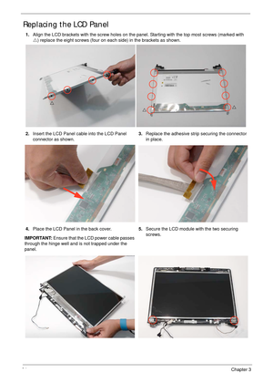 Page 10594Chapter 3
Replacing the LCD Panel
1.Align the LCD brackets with the screw holes on the panel. Starting with the top most screws (marked with  
U) replace the eight screws (four on each side) in the brackets as shown.
2.Insert the LCD Panel cable into the LCD Panel 
connector as shown.3.Replace the adhesive strip securing the connector 
in place.
4.Place the LCD Panel in the back cover. 
IMPORTANT: Ensure that the LCD power cable passes 
through the hinge well and is not trapped under the...