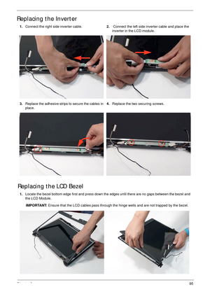 Page 106Chapter 395
Replacing the Inverter
Replacing the LCD Bezel
1.Connect the right side inverter cable.2. Connect the left side inverter cable and place the 
inverter in the LCD module.
3.Replace the adhesive strips to secure the cables in 
place.4.Replace the two securing screws.
1.Locate the bezel bottom edge first and press down the edges until there are no gaps between the bezel and 
the LCD Module.
IMPORTANT: Ensure that the LCD cables pass through the hinge wells and are not trapped by the bezel. 