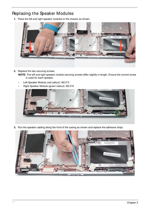 Page 10998Chapter 3
Replacing the Speaker Modules
1.Place the left and right speaker modules in the chassis as shown.
2.Replace the two securing screws.
NOTE: The left and right speaker module securing screws differ slightly in length. Ensure the correct screw 
is used for each speaker.
•Left Speaker Module (red callout): M2.5*3
•Right Speaker Module (green callout): M2.5*6
3.Run the speaker cabling along the front of the casing as shown and replace the adhesive strips. 