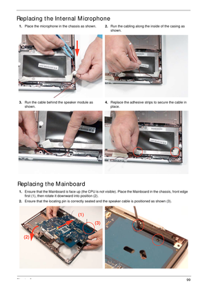 Page 110Chapter 399
Replacing the Internal Microphone
Replacing the Mainboard
1.Place the microphone in the chassis as shown.2.Run the cabling along the inside of the casing as 
shown.
3.Run the cable behind the speaker module as 
shown.4.Replace the adhesive strips to secure the cable in 
place.
1.Ensure that the Mainboard is face up (the CPU is not visible). Place the Mainboard in the chassis, front edge 
first (1), then rotate it downward into position (2).
2.Ensure that the locating pin is correctly seated...