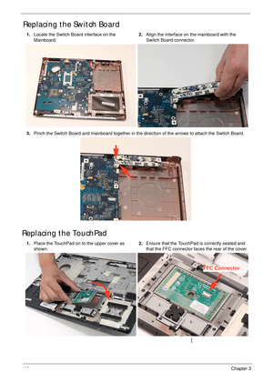 Page 113102Chapter 3
Replacing the Switch Board
Replacing the TouchPad
1.Locate the Switch Board interface on the 
Mainboard.2.Align the interface on the mainboard with the 
Switch Board connector.
3.Pinch the Switch Board and mainboard together in the direction of the arrows to attach the Switch Board.
1.Place the TouchPad on to the upper cover as 
shown.2.Ensure that the TouchPad is correctly seated and 
that the FFC connector faces the rear of the cover.
[
FFC Connector 