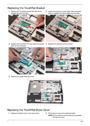 Page 114Chapter 3103
Replacing the TouchPad Bracket
Replacing the TouchPad Mylar Cover
1.Replace the TouchPad bracket left side first to 
engage the securing clips.2.Lower the bracket on to the upper case and press 
down to engage the bottom edge securing clips.
3.Replace the TouchPad FFC and close the locking 
latch on the connector.4.Replace the adhesive strip as shown.
5.Replace the single securing screw.
1.Replace the Mylar cover in the area shown.2.Press down to secure the adhesive pads.
NOTE: Ensure that...