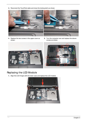 Page 117106Chapter 3
Replacing the LCD Module
3.Reconnect the TouchPad cable and close the locking latch as shown.
4.Replace the two screws in the upper cover as 
shown.5.Turn the computer over and replace the eleven 
screws as shown.
1.Align the LCD hinges with the lower case and replace the LCD module. 