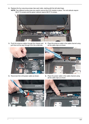 Page 118Chapter 3107
2.Replace the four securing screws (two each side), starting with the left side hinge.
NOTE: Two different screw sizes are used to secure the LCD module in place. The red callouts require 
M2.5*15 screws and the green callouts require M2.5*10 screws.
3.Push the antenna cables through the chassis and 
pull them all the way through from the underside.4.Place the antenna cable in the cable channel using 
all the cable clips as shown.
5.Reconnect the LCD power cable as shown.6.Place the power...