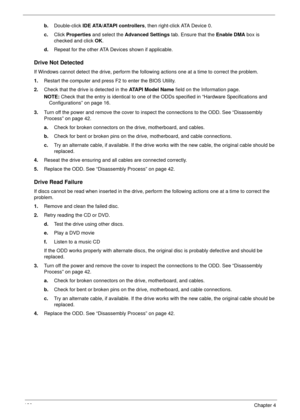 Page 141130Chapter 4
b.Double-click IDE ATA/ATAPI controllers, then right-click ATA Device 0. 
c.Click Properties and select the Advanced Settings tab. Ensure that the Enable DMA box is 
checked and click OK. 
d.Repeat for the other ATA Devices shown if applicable.
Drive Not Detected
If Windows cannot detect the drive, perform the following actions one at a time to correct the problem.
1.Restart the computer and press F2 to enter the BIOS Utility. 
2.Check that the drive is detected in the ATAPI Model Name field...