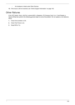 Page 144Chapter 4133
•No hardware is listed under Other Devices.
13.If the Issue is still not resolved, see “Online Support Information” on page 163.
Other Failures
If the CRT Switch, Dock, LAN Port, external MIC or Speakers, PCI Express Card, 5-in-1 Card Reader or 
Volume Wheel fail, perform the following general steps to correct the problem. Do not replace a non-defective 
FRUs:
1.Check Drive whether is OK.
2.Check Test Fixture is ok.
3.Swap M/B to Try. 