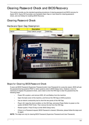 Page 152Chapter 5141
Clearing Password Check and BIOS Recovery
This section provide you the standard operating procedures of clearing password and BIOS recovery for 
Aspire 5515. Aspire 5515 provides one  Hardware  Open  Gap on  main board for clearing password 
check, and one Hotkey for enabling BIOS Recovery.
Clearing Password Check
Hardware Open Gap Description
Steps for Clearing BIOS Password Check
If users set BIOS Password (Supervisor Password and/or  User Password) for a security reason, BIOS will ask...