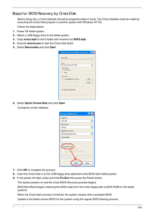 Page 154Chapter 5143
Steps for BIOS Recovery by Crisis Disk:
Before doing this, a Crisis Diskette should be prepared ready in hand. The Crisis Diskette could be made by 
executing the Crisis Disk program in another system with Windows XP OS.
Follow the steps below:
1.Power Off failed system.
2.Attach a USB floppy drive to the failed system. 
3.Copy xxxxx.wph to tools folder and rename it as BIOS.wph.
4.Execute wincris.exe to start the Crisis Disk Build.
5.Select Removable and click Start.
6.Select Quick Format...