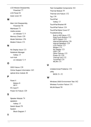 Page 177166
LCD Module Disassembly
Flowchart
 77
LCD Panel 81
lower cover 44
M
Main Unit Disassembly
Flowchart
 56
Mainboard 71
media access
on indicator
 5, 9
Memory Check 120
Model Definition 156
Modem Failure 131
N
No Display Issue 121
Notebook Manager
hotkey
 13
num lock
on indicator
 5, 9
O
ODD Failure 128
Online Support Information 163
optical drive module 46
P
Panel 4
Bottom 8
left 4
PC Card 9
Power On Failure 120
S
Speaker Module 74
speakers
hotkey
 13
Switch Board 70
System
Block Diagram
 3
T
Test...