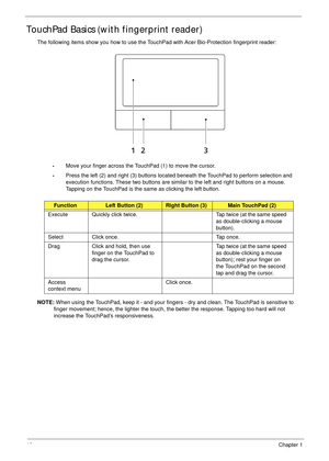 Page 2010Chapter 1
TouchPad Basics (with fingerprint reader)
The following items show you how to use the TouchPad with Acer Bio-Protection fingerprint reader:
•Move your finger across the TouchPad (1) to move the cursor.
•Press the left (2) and right (3) buttons located beneath the TouchPad to perform selection and 
execution functions. These two buttons are similar to the left and right buttons on a mouse. 
Tapping on the TouchPad is the same as clicking the left button.
NOTE: When using the TouchPad, keep it...