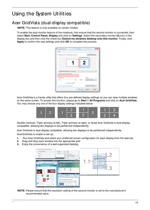 Page 25Chapter 115
Using the System Utilities
Acer GridVista (dual-display compatible)
NOTE: This feature is only available on certain models.
To enable the dual monitor feature of the notebook, first ensure that the second monitor is connected, then 
select Start, Control Panel, Display and click on Settings. Select the secondary monitor (2) icon in the 
display box and then click the check box Extend my windows desktop onto this monitor. Finally, click 
Apply to confirm the new settings and click OK to...