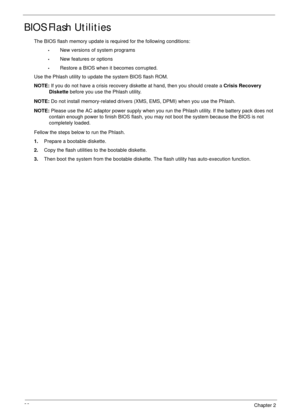 Page 4332Chapter 2
BIOS Flash Utilities
The BIOS flash memory update is required for the following conditions:
•New versions of system programs
•New features or options
•Restore a BIOS when it becomes corrupted. 
Use the Phlash utility to update the system BIOS flash ROM.
NOTE: If you do not have a crisis recovery diskette at hand, then you should create a Crisis Recovery 
Diskette before you use the Phlash utility.
NOTE: Do not install memory-related drivers (XMS, EMS, DPMI) when you use the Phlash.
NOTE:...