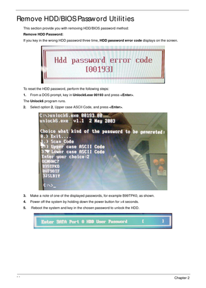 Page 4736Chapter 2
Remove HDD/BIOS Password Utilities
This section provide you with removing HDD/BIOS password method:
Remove HDD Password:
If you key in the wrong HDD password three time, HDD password error code displays on the screen. 
To reset the HDD password, perform the following steps:
1.From a DOS prompt, key in Unlock6.exe 00193 and press .
The Unlock6 program runs.
2.Select option 2, Upper case ASCII Code, and press .
3.Make a note of one of the displayed passwords, for example B99TPK0, as shown....