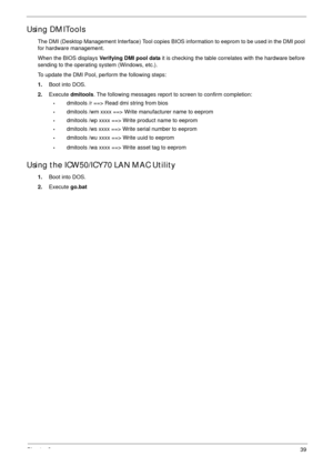 Page 50Chapter 239
Using DMITools
The DMI (Desktop Management Interface) Tool copies BIOS information to eeprom to be used in the DMI pool 
for hardware management. 
When the BIOS displays Verifying DMI pool data it is checking the table correlates with the hardware before 
sending to the operating system (Windows, etc.).
To update the DMI Pool, perform the following steps:
1.Boot into DOS.
2.Execute dmitools. The following messages report to screen to confirm completion:
•dmitools /r ==> Read dmi string from...