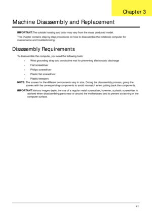 Page 52Chapter 341
Machine Disassembly and Replacement
IMPORTANT:The outside housing and color may vary from the mass produced model.
This chapter contains step-by-step procedures on how to disassemble the notebook computer for 
maintenance and troubleshooting.
Disassembly Requirements
To disassemble the computer, you need the following tools:
•Wrist grounding strap and conductive mat for preventing electrostatic discharge
•Flat screwdriver
•Philips screwdriver
•Plastic flat screwdriver
•Plastic tweezers
NOTE:...