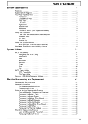 Page 7VII
Table of Contents
System Specifications  1
Features  . . . . . . . . . . . . . . . . . . . . . . . . . . . . . . . . . . . . . . . . . . . . . . . . . . . . . . . . . . . .1
System Block Diagram  . . . . . . . . . . . . . . . . . . . . . . . . . . . . . . . . . . . . . . . . . . . . . . . . .3
Your Acer Notebook tour   . . . . . . . . . . . . . . . . . . . . . . . . . . . . . . . . . . . . . . . . . . . . . . .4
Front View  . . . . . . . . . . . . . . . . . . . . . . . . . . . . . . . . . . . . . . ....