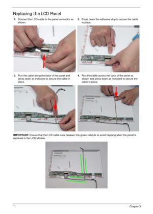 Page 10292Chapter 3
Replacing the LCD Panel
1.Connect the LCD cable to the panel connector as 
shown.2.Press down the adhesive strip to secure the cable 
in place.
3.Run the cable along the back of the panel and 
press down as indicated to secure the cable in 
place.4.Run the cable across the back of the panel as 
shown and press down as indicated to secure the 
cable in place.
IMPORTANT: Ensure that the LCD cable runs between the green callouts to avoid trapping when the panel is 
replaced in the LCD Module. 