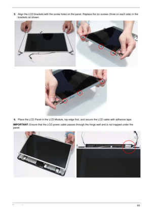 Page 103Chapter 393
5.Align the LCD brackets with the screw holes on the panel. Replace the six screws (three on each side) in the 
brackets as shown.
6.Place the LCD Panel in the LCD Module, top edge first, and secure the LCD cable with adhesive tape.
IMPORTANT: Ensure that the LCD power cable passes through the hinge well and is not trapped under the 
panel. 