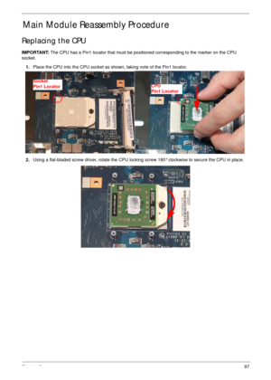 Page 107Chapter 397
Main Module Reassembly Procedure
Replacing the CPU
IMPORTANT: The CPU has a Pin1 locator that must be positioned corresponding to the marker on the CPU 
socket.
1.Place the CPU into the CPU socket as shown, taking note of the Pin1 locator.
2.Using a flat-bladed screw driver, rotate the CPU locking screw 180° clockwise to secure the CPU in place.
Socket
Pin1 LocatorCPU
Pin1 Locator 