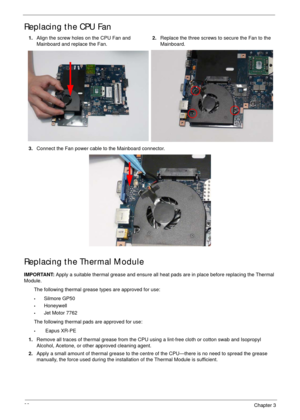 Page 10898Chapter 3
Replacing the CPU Fan
Replacing the Thermal Module
IMPORTANT: Apply a suitable thermal grease and ensure all heat pads are in place before replacing the Thermal 
Module.
The following thermal grease types are approved for use:
•Silmore GP50
•Honeywell
•Jet Motor 7762
The following thermal pads are approved for use:
• Eapus XR-PE 1.Align the screw holes on the CPU Fan and 
Mainboard and replace the Fan.2.Replace the three screws to secure the Fan to the 
Mainboard.
3.Connect the Fan power...