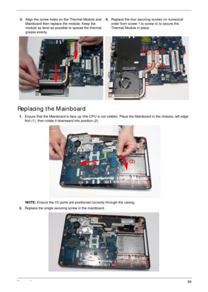 Page 109Chapter 399
Replacing the Mainboard
3.Align the screw holes on the Thermal Module and 
Mainboard then replace the module. Keep the 
module as level as possible to spread the thermal 
grease evenly.4.Replace the four securing screws (in numerical 
order from screw 1 to screw 4) to secure the 
Thermal Module in place.
1.Ensure that the Mainboard is face up (the CPU is not visible). Place the Mainboard in the chassis, left edge 
first (1), then rotate it downward into position (2).
NOTE: Ensure the I/O...