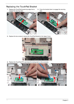Page 110100Chapter 3
Replacing the TouchPad Bracket
1.Replace the TouchPad bracket top edge first to 
engage the securing clips. 2.Press the bracket down to engage the securing 
clips.
3.Replace the two screws to secure the TouchPad Bracket to the Upper Cover.
4.Replace the TouchPad FFC and close the locking latch on the connector. 