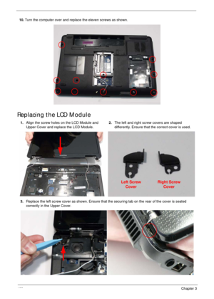 Page 118108Chapter 3
Replacing the LCD Module
10.Turn the computer over and replace the eleven screws as shown.
1.Align the screw holes on the LCD Module and 
Upper Cover and replace the LCD Module.2.The left and right screw covers are shaped 
differently. Ensure that the correct cover is used.
3.Replace the left screw cover as shown. Ensure that the securing tab on the rear of the cover is seated 
correctly in the Upper Cover.
Left Screw
CoverRight Screw
Cover 