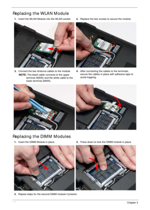 Page 12611 6Chapter 3
Replacing the WLAN Module
Replacing the DIMM Modules
1.Insert the WLAN Module into the WLAN socket.2.Replace the two screws to secure the module.
3.Connect the two Antenna cables to the module.
NOTE: The black cable connects to the upper 
terminal (MAIN) and the white cable to the 
lower terminal (MAIN).4.After connecting the cables to the terminals, 
secure the cables in place with adhesive tape to 
avoid trapping.
1.Insert the DIMM Module in place.2.Press down to lock the DIMM module in...