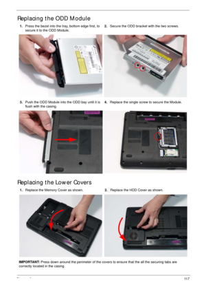 Page 127Chapter 311 7
Replacing the ODD Module
Replacing the Lower Covers
1.Press the bezel into the tray, bottom edge first, to 
secure it to the ODD Module.2.Secure the ODD bracket with the two screws.
3.Push the ODD Module into the ODD bay until it is 
flush with the casing.4.Replace the single screw to secure the Module.
1.Replace the Memory Cover as shown.2.Replace the HDD Cover as shown.
IMPORTANT: Press down around the perimeter of the covers to ensure that the all the securing tabs are 
correctly located...