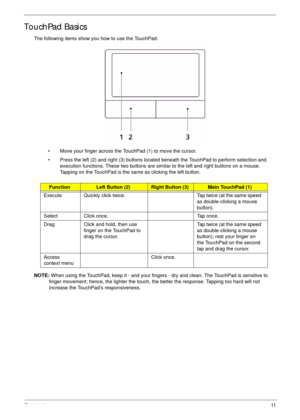 Page 21Chapter 111
TouchPad Basics
The following items show you how to use the TouchPad:
• Move your finger across the TouchPad (1) to move the cursor.
• Press the left (2) and right (3) buttons located beneath the TouchPad to perform selection and 
execution functions. These two buttons are similar to the left and right buttons on a mouse. 
Tapping on the TouchPad is the same as clicking the left button.
NOTE: When using the TouchPad, keep it - and your fingers - dry and clean. The TouchPad is sensitive to...