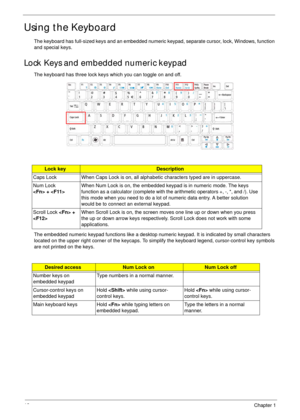 Page 2212Chapter 1
Using the Keyboard
The keyboard has full-sized keys and an embedded numeric keypad, separate cursor, lock, Windows, function 
and special keys.
Lock Keys and embedded numeric keypad
The keyboard has three lock keys which you can toggle on and off.
The embedded numeric keypad functions like a desktop numeric keypad. It is indicated by small characters 
located on the upper right corner of the keycaps. To simplify the keyboard legend, cursor-control key symbols 
are not printed on the keys....