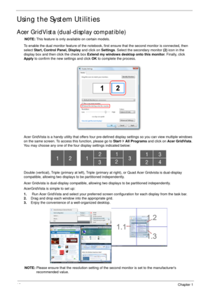 Page 2616Chapter 1
Using the System Utilities
Acer GridVista (dual-display compatible)
NOTE: This feature is only available on certain models.
To enable the dual monitor feature of the notebook, first ensure that the second monitor is connected, then 
select Start, Control Panel, Display and click on Settings. Select the secondary monitor (2) icon in the 
display box and then click the check box Extend my windows desktop onto this monitor. Finally, click 
Apply to confirm the new settings and click OK to...