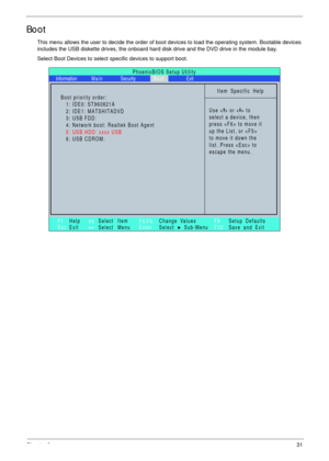 Page 41Chapter 231
Boot
This menu allows the user to decide the order of boot devices to load the operating system. Bootable devices 
includes the USB diskette drives, the onboard hard disk drive and the DVD drive in the module bay.
Select Boot Devices to select specific devices to support boot.
PhoenixBIOS Setup Utility
Item Specific Help
Use < > or < > to
select a device, then
press  to move it
up the List, or 
to move it down the
list. Press  to
escape the menu.
F1
Es cHelp
ExitSelect Item
Select Menu
Change...