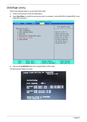 Page 4434Chapter 2
DOS Flash Utility
Perform the following steps to use the DOS Flash Utility:
1.Press F2 during boot to enter the Setup Menu.
2.Select Boot Menu to modify the boot priority order, for example, if using USB HDD to Update BIOS, move 
USB HDD to position 1.
3.Execute the FLASH.BAT batch file to update BIOS in DOS mode.
The flash process begins as shown.
PhoenixBIOS Setup Utility
Item Specific Help
Use < > or < > to
select a device, then
press  to move it
up the List, or 
to move it down the
list....