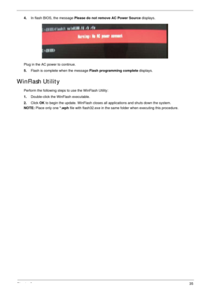 Page 45Chapter 235
4.In flash BIOS, the message Please do not remove AC Power Source displays.
Plug in the AC power to continue.
5.Flash is complete when the message Flash programming complete displays. 
WinFlash Utility
Perform the following steps to use the WinFlash Utility:
1.Double-click the WinFlash executable.
2.Click OK to begin the update. WinFlash closes all applications and shuts down the system. 
NOTE: Place only one *.wph file with flash32.exe in the same folder when executing this procedure. 