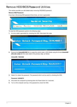 Page 4636Chapter 2
Remove HDD/BIOS Password Utilities
This section provides you with details about removing HDD/BIOS password:
Remove HDD Password:
If you key in the wrong HDD password three times, an error is generated.
To reset the HDD password, perform the following steps:
1.An error code is generated for unlocking the HDD. Note down this code.
2.Execute the UnlockHD.EXE file to create the unlock code in DOS Mode using the format UnlockHD  
[Encode code] with the code noted in the previous step, as follows:...