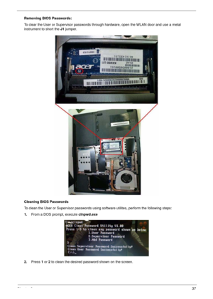 Page 47Chapter 237
Removing BIOS Passwords:
To clear the User or Supervisor passwords through hardware, open the WLAN door and use a metal 
instrument to short the J1 jumper.
Cleaning BIOS Passwords
To clean the User or Supervisor passwords using software utilites, perform the following steps:
1.From a DOS prompt, execute clnpwd.exe
2.Press 1 or 2 to clean the desired password shown on the screen. 