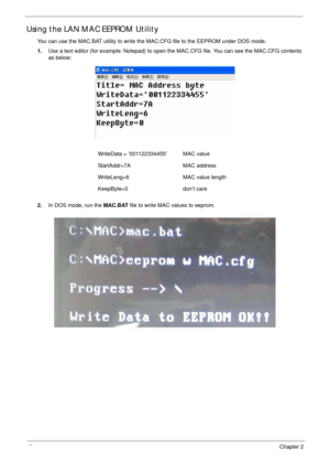 Page 5040Chapter 2
Using the LAN MAC EEPROM Utility
You can use the MAC.BAT utility to write the MAC.CFG file to the EEPROM under DOS mode.
1.Use a text editor (for example: Notepad) to open the MAC.CFG file. You can see the MAC.CFG contents 
as below:
2.In DOS mode, run the MAC.BAT file to write MAC values to eeprom. WriteData = ‘001122334455 MAC value
StartAddr=7A MAC address
WriteLeng=6 MAC value length
KeepByte=0 don’t care 