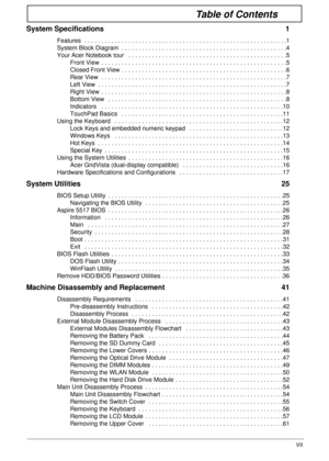 Page 7VII
Table of Contents
System Specifications  1
Features  . . . . . . . . . . . . . . . . . . . . . . . . . . . . . . . . . . . . . . . . . . . . . . . . . . . . . . . . . . . .1
System Block Diagram  . . . . . . . . . . . . . . . . . . . . . . . . . . . . . . . . . . . . . . . . . . . . . . . . .4
Your Acer Notebook tour   . . . . . . . . . . . . . . . . . . . . . . . . . . . . . . . . . . . . . . . . . . . . . . .5
Front View  . . . . . . . . . . . . . . . . . . . . . . . . . . . . . . . . . . . . . . ....