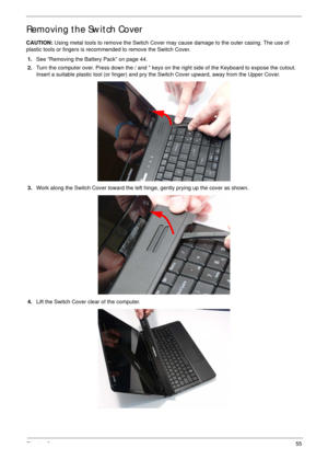 Page 65Chapter 355
Removing the Switch Cover
CAUTION: Using metal tools to remove the Switch Cover may cause damage to the outer casing. The use of 
plastic tools or fingers is recommended to remove the Switch Cover.
1.See “Removing the Battery Pack” on page 44.
2.Turn the computer over. Press down the / and * keys on the right side of the Keyboard to expose the cutout. 
Insert a suitable plastic tool (or finger) and pry the Switch Cover upward, away from the Upper Cover.
3.Work along the Switch Cover toward...