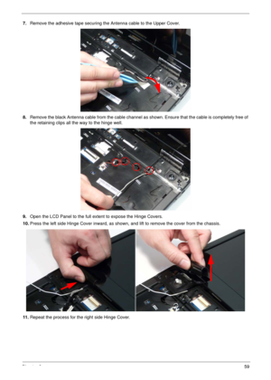 Page 69Chapter 359
7.Remove the adhesive tape securing the Antenna cable to the Upper Cover.
8.Remove the black Antenna cable from the cable channel as shown. Ensure that the cable is completely free of 
the retaining clips all the way to the hinge well.
9.Open the LCD Panel to the full extent to expose the Hinge Covers. 
10.Press the left side Hinge Cover inward, as shown, and lift to remove the cover from the chassis.
11 .Repeat the process for the right side Hinge Cover. 