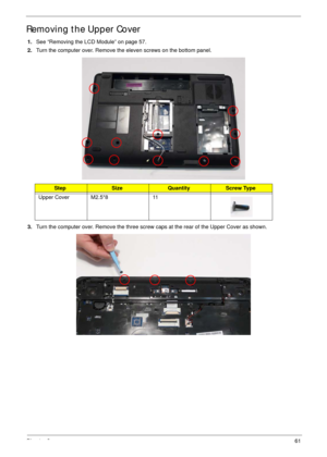 Page 71Chapter 361
Removing the Upper Cover
1.See “Removing the LCD Module” on page 57.
2.Turn the computer over. Remove the eleven screws on the bottom panel.
 
3.Turn the computer over. Remove the three screw caps at the rear of the Upper Cover as shown.
StepSizeQuantityScrew Type
Upper Cover M2.5*8 11 