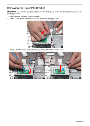 Page 8070Chapter 3
Removing the TouchPad Bracket
IMPORTANT: The TouchPad Board cannot be removed individually. To replace the TouchPad Board, replace the 
entire Upper Cover.
1.See “Removing the Upper Cover” on page 61.
2.Lift the FFC to detach the adhesive securing the cable to the Upper Cover.
3.Release the FFC locking latch and disconnect the TouchPad FFC from the cover. 