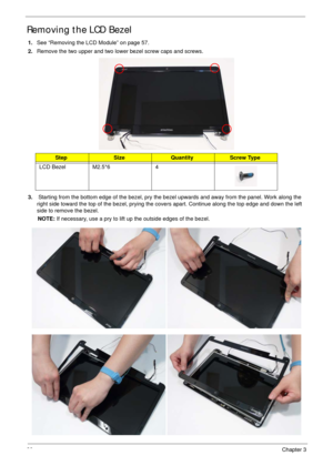 Page 9080Chapter 3
Removing the LCD Bezel
1.See “Removing the LCD Module” on page 57.
2.Remove the two upper and two lower bezel screw caps and screws.
3. Starting from the bottom edge of the bezel, pry the bezel upwards and away from the panel. Work along the 
right side toward the top of the bezel, prying the covers apart. Continue along the top edge and down the left 
side to remove the bezel.
NOTE: If necessary, use a pry to lift up the outside edges of the bezel. 
StepSizeQuantityScrew Type
LCD Bezel...